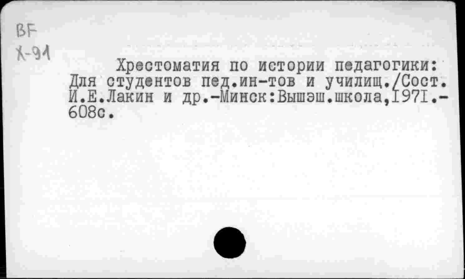 ﻿к-м
Хрестоматия по истории педагогики: Для студентов пед.ин-тов и училищ./Сост. И.Е.Лакин и др.-Минск:Вышэш.школа,1971.-608с.